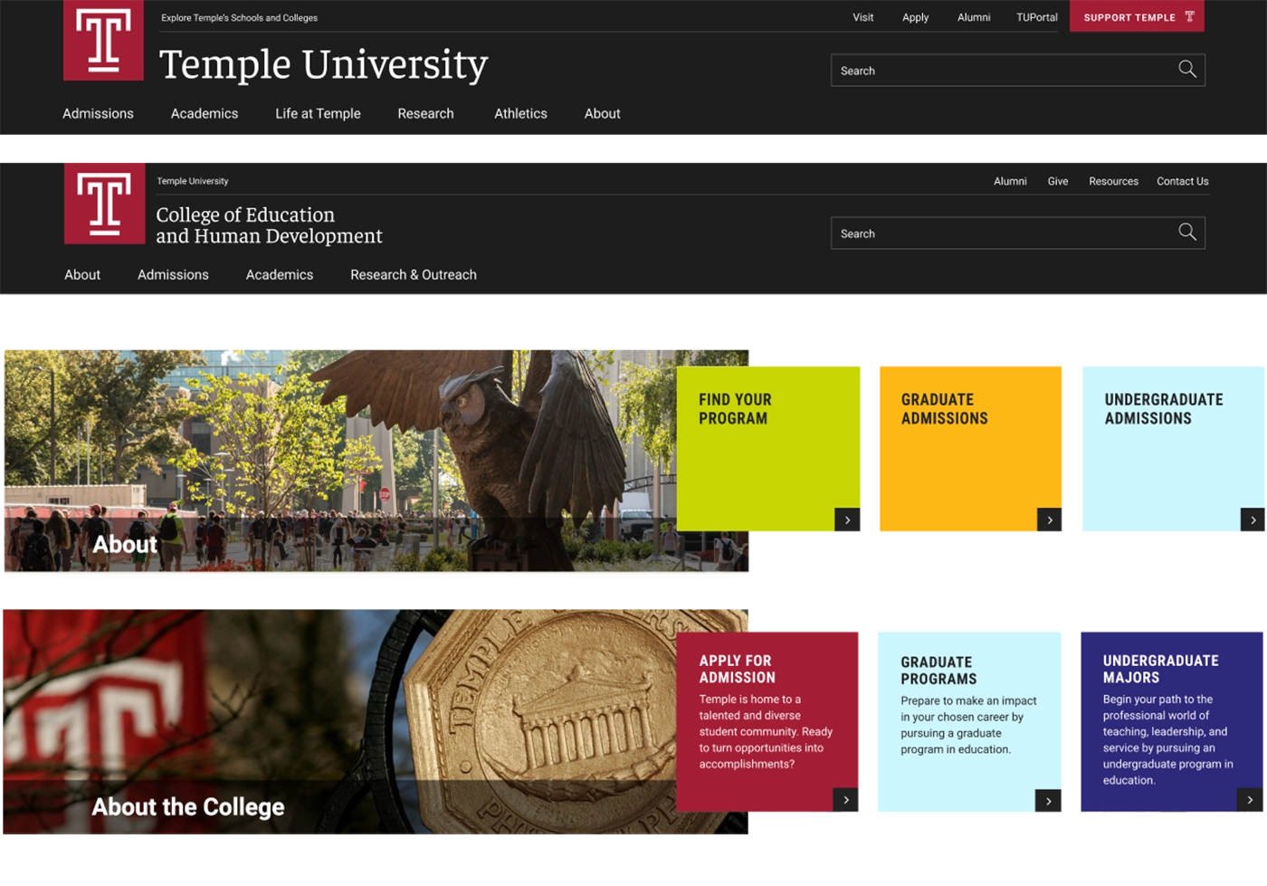 Temple University Website Header with the following main navigation options: Admissions, Academics, Life at Temple, Research, Athletics, and About. Temple University College of Education and Human Development Header webpage header with the following main navigation option: About, Admissions, Academics, Research & Outreach. The About component on the Temple University website with an image of the campus, with students and a sculpture of an owl on the left. On the right, 3 squares with the following choices: Find Your Program, Graduate Admissions, Undergraduate Admissions. The About the College component on the Temple University website with an image featuring the Temple plag and the Temple University Bronze engraving on the left. On the right, 3 squares with the following options: Apply for Admission, Graduate Programs, and Undergraduate Majors.